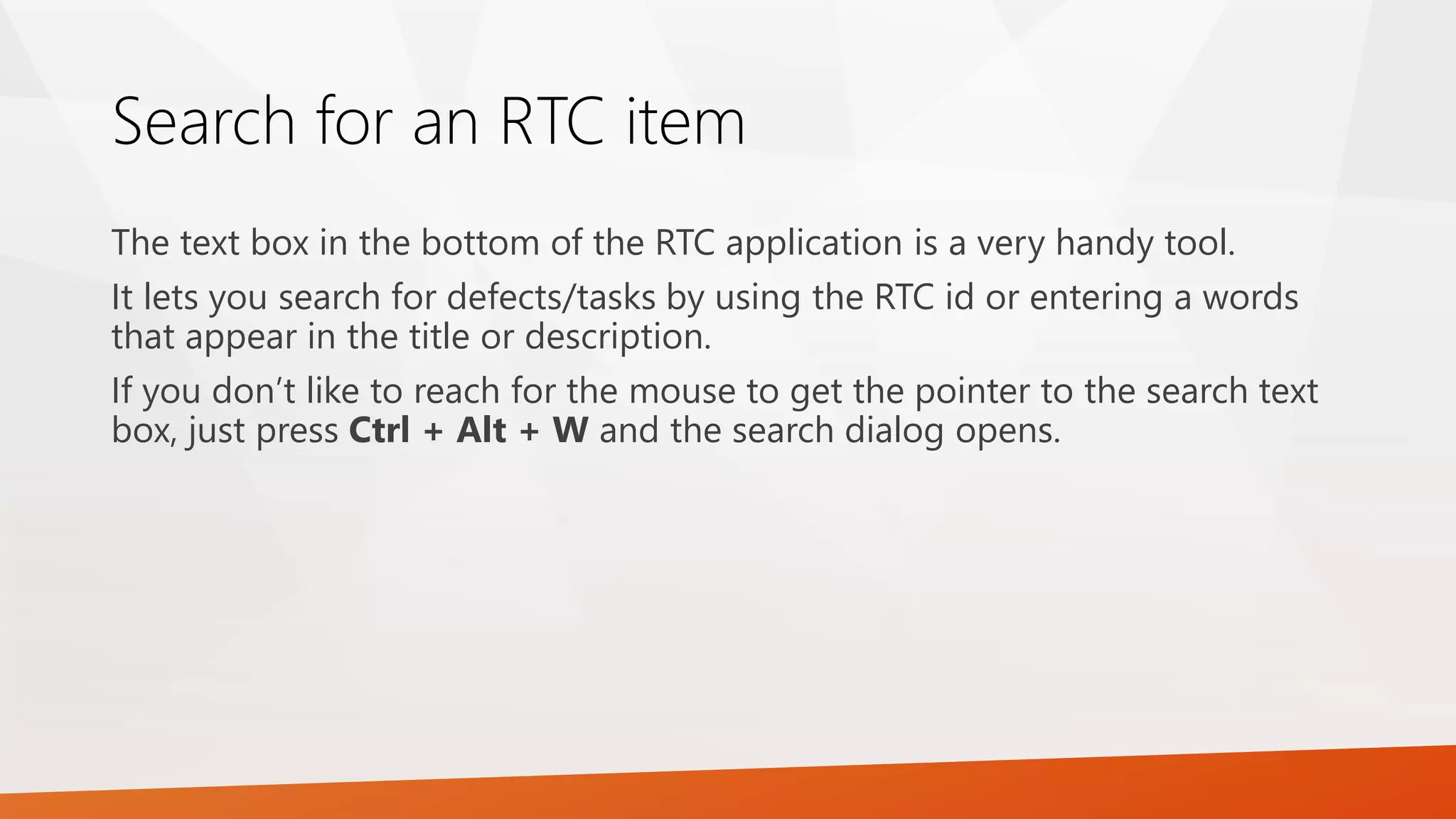 Search for an RTC item
The text box in the bottom of the RTC application is a very handy tool.
It lets you search for defects/tasks by using the RTC id or entering a words
that appear in the title or description.
If you don’t like to reach for the mouse to get the pointer to the search text
box, just press Ctrl + Alt + W and the search dialog opens.
 