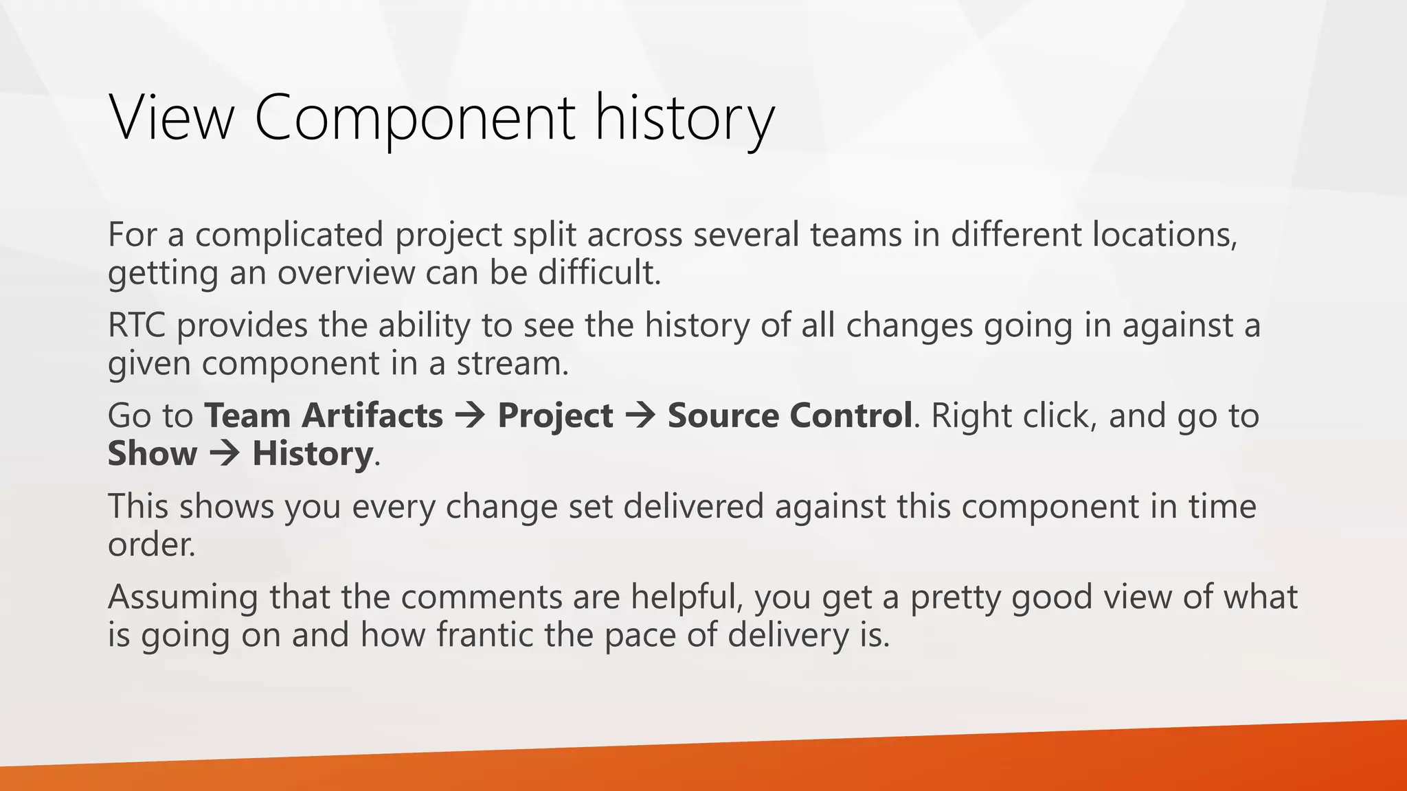 View Component history
For a complicated project split across several teams in different locations,
getting an overview can be difficult.
RTC provides the ability to see the history of all changes going in against a
given component in a stream.
Go to Team Artifacts  Project  Source Control. Right click, and go to
Show  History.
This shows you every change set delivered against this component in time
order.
Assuming that the comments are helpful, you get a pretty good view of what
is going on and how frantic the pace of delivery is.
 