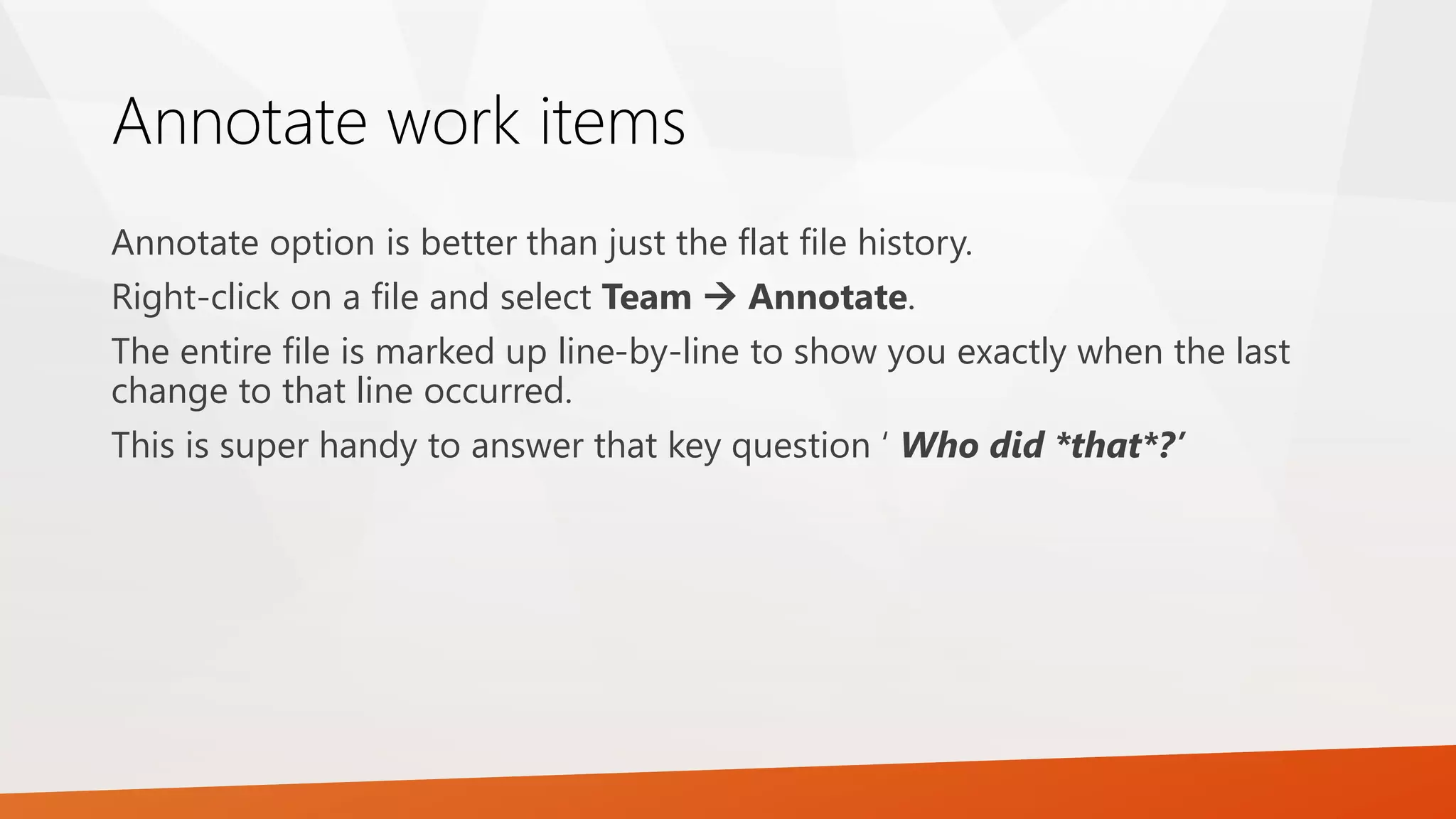 Annotate work items
Annotate option is better than just the flat file history.
Right-click on a file and select Team  Annotate.
The entire file is marked up line-by-line to show you exactly when the last
change to that line occurred.
This is super handy to answer that key question ‘ Who did *that*?’
 