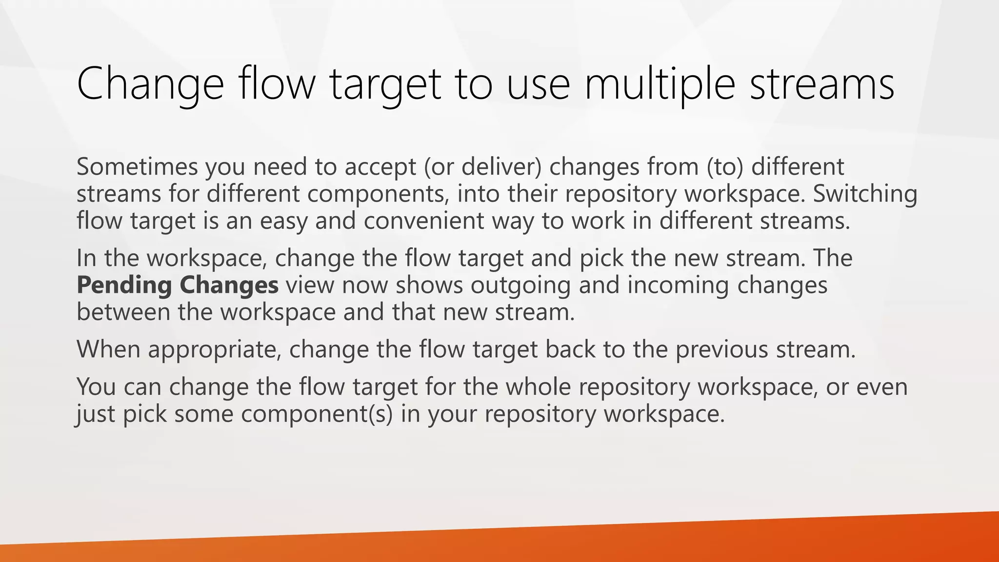 Change flow target to use multiple streams
Sometimes you need to accept (or deliver) changes from (to) different
streams for different components, into their repository workspace. Switching
flow target is an easy and convenient way to work in different streams.
In the workspace, change the flow target and pick the new stream. The
Pending Changes view now shows outgoing and incoming changes
between the workspace and that new stream.
When appropriate, change the flow target back to the previous stream.
You can change the flow target for the whole repository workspace, or even
just pick some component(s) in your repository workspace.
 