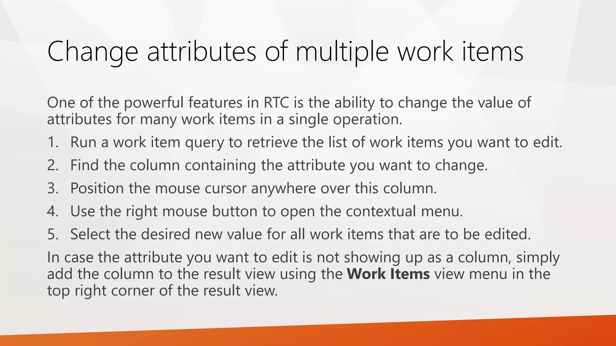 Change attributes of multiple work items
One of the powerful features in RTC is the ability to change the value of
attributes for many work items in a single operation.
1. Run a work item query to retrieve the list of work items you want to edit.
2. Find the column containing the attribute you want to change.
3. Position the mouse cursor anywhere over this column.
4. Use the right mouse button to open the contextual menu.
5. Select the desired new value for all work items that are to be edited.
In case the attribute you want to edit is not showing up as a column, simply
add the column to the result view using the Work Items view menu in the
top right corner of the result view.
 