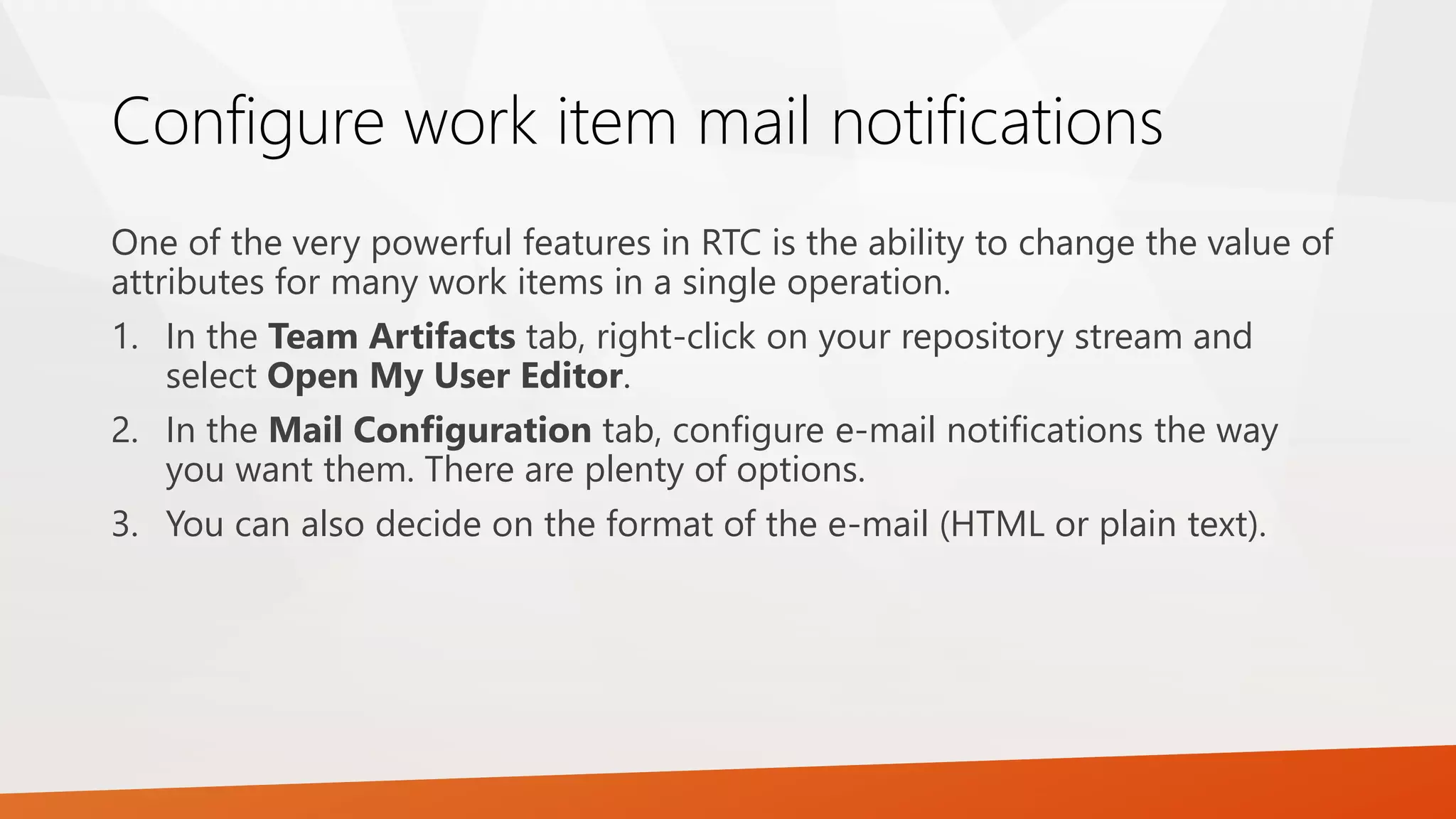 Configure work item mail notifications
One of the very powerful features in RTC is the ability to change the value of
attributes for many work items in a single operation.
1. In the Team Artifacts tab, right-click on your repository stream and
select Open My User Editor.
2. In the Mail Configuration tab, configure e-mail notifications the way
you want them. There are plenty of options.
3. You can also decide on the format of the e-mail (HTML or plain text).
 