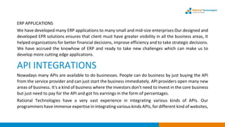 ERP APPLICATIONS
We have developed many ERP applications to many small and mid-size enterprises Our designed and
developed EPR solutions ensures that client must have greater visibility in all the business areas, It
helped organizations for better financial decisions, improve efficiency and to take strategic decisions.
We have accrued the knowhow of ERP and ready to take new challenges which can make us to
develop more cutting edge applications.
API INTEGRATIONS
Nowadays many APIs are available to do businesses. People can do business by just buying the API
from the service provider and can just start the business immediately. API providers open many new
areas of business. It's a kind of business where the investors don't need to invest in the core business
but just need to pay for the API and got his earnings in the form of percentages.
Rational Technologies have a very vast experience in integrating various kinds of APIs. Our
programmers have immense expertise in integrating various kinds APIs, for different kind of websites,
 