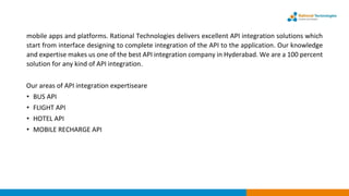 mobile apps and platforms. Rational Technologies delivers excellent API integration solutions which
start from interface designing to complete integration of the API to the application. Our knowledge
and expertise makes us one of the best API integration company in Hyderabad. We are a 100 percent
solution for any kind of API integration.
Our areas of API integration expertiseare
• BUS API
• FLIGHT API
• HOTEL API
• MOBILE RECHARGE API
 
