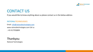 CONTACT US
If you would like to know anything about us please contact us in the below address
RATIONALTECHNOLOGIES
Email: info@rationaltechnologies.com
www.rationaltechnologies.com Call us
: +91 9177958899
Thankyou
Rational Technologies
 