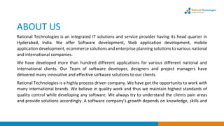 ABOUT US
Rational Technologies is an integrated IT solutions and service provider having its head quarter in
Hyderabad, India. We offer Software development, Web application development, mobile
application development, ecommerce solutions and enterprise planning solutions to various national
and international companies.
We have developed more than hundred different applications for various different national and
International clients. Our Team of software developer, designers and project managers have
delivered many innovative and effective software solutions to our clients.
Rational Technologies is a highly process driven company. We have got the opportunity to work with
many international brands. We believe in quality work and thus we maintain highest standards of
quality control while developing any software. We always try to understand the clients pain areas
and provide solutions accordingly. A software company’s growth depends on knowledge, skills and
 
