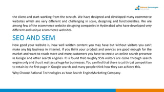 the client and start working from the scratch. We have designed and developed many ecommerce
websites which are very different and challenging in scale, designing and functionalities. We are
among few of the ecommerce website designing companies in Hyderabad who have developed very
different and unique ecommerce websites.
SEO AND SEM
How good your website is, how well written content you may have but without visitors you can't
make any big business in internet. If you think your product and services are good enough for the
market and want to reach more and more customers you have to create an online search presence
in Google and other search engines. It is found that roughly 95% visitors are come through search
engine only and thus it matters a huge for businesses. You can find that there is cut throat competition
to retain in the first page in Google search and many people think how they can achieve this.
Why Choose Rational Technologies as Your Search EngineMarketing Company
 