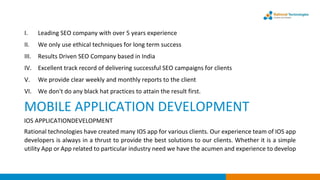 I. Leading SEO company with over 5 years experience
II. We only use ethical techniques for long term success
III. Results Driven SEO Company based in India
IV. Excellent track record of delivering successful SEO campaigns for clients
V. We provide clear weekly and monthly reports to the client
VI. We don't do any black hat practices to attain the result first.
MOBILE APPLICATION DEVELOPMENT
IOS APPLICATIONDEVELOPMENT
Rational technologies have created many IOS app for various clients. Our experience team of IOS app
developers is always in a thrust to provide the best solutions to our clients. Whether it is a simple
utility App or App related to particular industry need we have the acumen and experience to develop
 