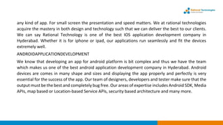 any kind of app. For small screen the presentation and speed matters. We at rational technologies
acquire the mastery in both design and technology such that we can deliver the best to our clients.
We can say Rational Technology is one of the best IOS application development company in
Hyderabad. Whether it is for iphone or ipad, our applications run seamlessly and fit the devices
extremely well.
ANDROIDAPPLICATIONDEVELOPMENT
We know that developing an app for android platform is bit complex and thus we have the team
which makes us one of the best android application development company in Hyderabad. Android
devices are comes in many shape and sizes and displaying the app properly and perfectly is very
essential for the success of the app. Our team of designers, developers and tester make sure that the
output must be the best and completely bug free. Our areas of expertise includes Android SDK, Media
APIs, map based or Location-based Service APIs, security based architecture and many more.
 