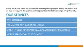 quality and thus we always put our complete teams to go through regular training session such that
we must be ready with the upcoming technologies and can handle the challenges straightforwardly.
OUR SERVICES
SEARCH ENGINE OPTIMIZATION AND SEARCH ENGINE MARKETING
WEB DESIGNING
ECOMMERCE APPLICATION SOLUTIONS
MOBILE APPLICATION DEVELOPMENT
 