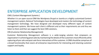 ENTERPRISE APPLICATION DEVELOPMENT
CMS ( Content Management Systems )
Whether it is an open source CRM like Wordpress Drupal or Joomla or a highly customized Content
management system, Rational Technologies have developed and masters the technology of content
management technology. We have designed and developed many different types of content
management systems. We know each client is different and so their requirements are and thus we
listen to them and then we suggest the best CMS solutions.
CRS (Customer Relationship Management)
Customer Relationship Management software is a wide-ranging solution that empowers an
organization in achieving great sales by maintaining the details of the customers most efficiently while
capturing all pre sale and post-sale force interactions of the customer. A CRM should be comprises of
a broad functionality that covers all enterprise requirements for interacting and retaining customer
support and loyalty.
 