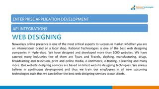 WEB DESIGNING
Nowadays online presence is one of the most critical aspects to success in market whether you are
an international brand or a local shop. Rational Technologies is one of the best web designing
companies in Hyderabad. We have designed and developed more than 1000 websites. We have
catered many Industries few of them are Tours and Travels, clothing, manufacturing, drugs,
broadcasting and television, print and online media, e-commerce, e-trading, e-learning and many
more. Our website designing services are based on latest website designing techniques. We always
believe in continuous development and thus we train our employees in all new upcoming
technologies such that we can deliver the best web designing services to our clients.
ENTERPRISE APPLICATION DEVELOPMENT
API INTEGRATIONS
 