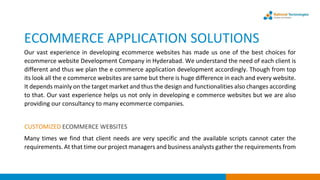ECOMMERCE APPLICATION SOLUTIONS
Our vast experience in developing ecommerce websites has made us one of the best choices for
ecommerce website Development Company in Hyderabad. We understand the need of each client is
different and thus we plan the e commerce application development accordingly. Though from top
its look all the e commerce websites are same but there is huge difference in each and every website.
It depends mainly on the target market and thus the design and functionalities also changes according
to that. Our vast experience helps us not only in developing e commerce websites but we are also
providing our consultancy to many ecommerce companies.
CUSTOMIZED ECOMMERCE WEBSITES
Many times we find that client needs are very specific and the available scripts cannot cater the
requirements. At that time our project managers and business analysts gather the requirements from
 