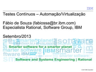 © 2013 IBM Corporation
Testes Contínuos – Automação/Virtualização
Fábio de Souza (fabiossa@br.ibm.com)
Especialista Rational, Software Group, IBM
Setembro/2013
 