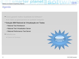 © 2013 IBM Corporation
Software and Systems Engineering | Rational
10
Agenda
 Como garantir melhor Qualidade de Software?
– Do “teste” ao gerenciamento de qualidade inteligente
 Solução IBM Rational de Virtualização em Testes
– Rational Test Workbench
– Rational Test Virtualization Server
– Rational Performance Test Server
 Referências
– Casos de Sucesso
Requirements
Uma Solução
Inteligente para
Gerenciamento de
Qualidade
 