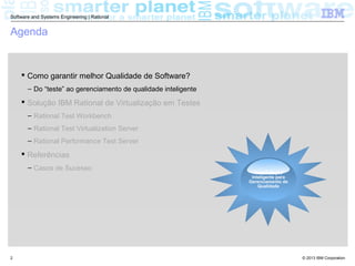 © 2013 IBM Corporation
Software and Systems Engineering | Rational
2
Agenda
 Como garantir melhor Qualidade de Software?
– Do “teste” ao gerenciamento de qualidade inteligente
 Solução IBM Rational de Virtualização em Testes
– Rational Test Workbench
– Rational Test Virtualization Server
– Rational Performance Test Server
 Referências
– Casos de Sucesso
Requirements
Uma Solução
Inteligente para
Gerenciamento de
Qualidade
 