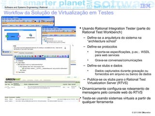© 2013 IBM Corporation
Software and Systems Engineering | Rational
24
Workflow da Solução de Virtualização em Testes
 Usando Rational Integration Tester (parte do
Rational Test Workbench)
– Define-se a arquitetura do sistema na
“architecture school”
– Define-se protocolos
• Importa-se especificações, p.ex.:. WSDL
para web services
• Grava-se conversas/comunicações
– Define-se stubs e dados
• Dados capturados durante gravação ou
fornecidos em arquivo ou banco de dados
– Publica-se os stubs para o Rational Test
Virtualization Server (RTVS)
 Dinamicamente configura-se roteamento de
mensagens pelo console web do RTVS
 Testa-se usando sistemas virtuais a partir de
qualquer ferramenta
 