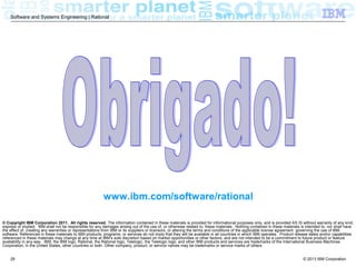 © 2013 IBM Corporation
Software and Systems Engineering | Rational
28
© Copyright IBM Corporation 2011. All rights reserved. The information contained in these materials is provided for informational purposes only, and is provided AS IS without warranty of any kind,
express or implied. IBM shall not be responsible for any damages arising out of the use of, or otherwise related to, these materials. Nothing contained in these materials is intended to, nor shall have
the effect of, creating any warranties or representations from IBM or its suppliers or licensors, or altering the terms and conditions of the applicable license agreement governing the use of IBM
software. References in these materials to IBM products, programs, or services do not imply that they will be available in all countries in which IBM operates. Product release dates and/or capabilities
referenced in these materials may change at any time at IBM’s sole discretion based on market opportunities or other factors, and are not intended to be a commitment to future product or feature
availability in any way. IBM, the IBM logo, Rational, the Rational logo, Telelogic, the Telelogic logo, and other IBM products and services are trademarks of the International Business Machines
Corporation, in the United States, other countries or both. Other company, product, or service names may be trademarks or service marks of others.
www.ibm.com/software/rational
 