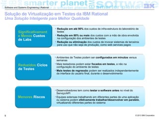 © 2013 IBM Corporation
Software and Systems Engineering | Rational
9
Significativament
e Menos Custos
de Labs
• Redução em até 90% dos custos de infra-estrutura do laboratório de
testes
• Redução em 80% ou mais dos custos com a mão de obra envolvida
na configuração dos ambientes de testes
• Redução ou eliminação dos custos de invocar sistemas de terceiros
para uso que não seja de produção, como web services pagos
Reduzidos Ciclos
de Testes
• Ambientes de Testes podem ser configurados em minutos versus
semanas
• Mais testadores podem estar focados em testes, e não na
configuração do ambiente de testes
• Mais testes de regressão podem ser realizados independentemente
da interface do usuário final, durante o desenvolvimento
Menores Riscos
• Desenvolvedores tem como testar o software antes no nível do
Serviço/API
• Equipes extensas trabalhando em diferentes partes de uma aplicação
ou sistema podem efetivamente trabalhar/desenvolver em paralelo,
virtualizando diferentes partes do sistema
Solução de Virtualização em Testes da IBM Rational
Uma Solução Inteligente para Melhor Qualidade
 