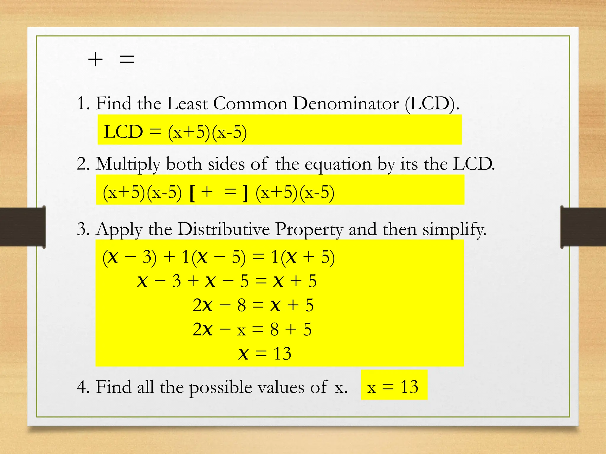+ =
1. Find the Least Common Denominator (LCD).
LCD = (x+5)(x-5)
2. Multiply both sides of the equation by its the LCD.
(x+5)(x-5) [ + = ] (x+5)(x-5)
3. Apply the Distributive Property and then simplify.
( − 3) + 1( − 5) = 1( + 5)
𝑥 𝑥 𝑥
−
𝑥 3 + − 5 = + 5
𝑥 𝑥
2 − 8 = + 5
𝑥 𝑥
2 − x = 8 + 5
𝑥
𝑥 = 13
4. Find all the possible values of x. x = 13
 