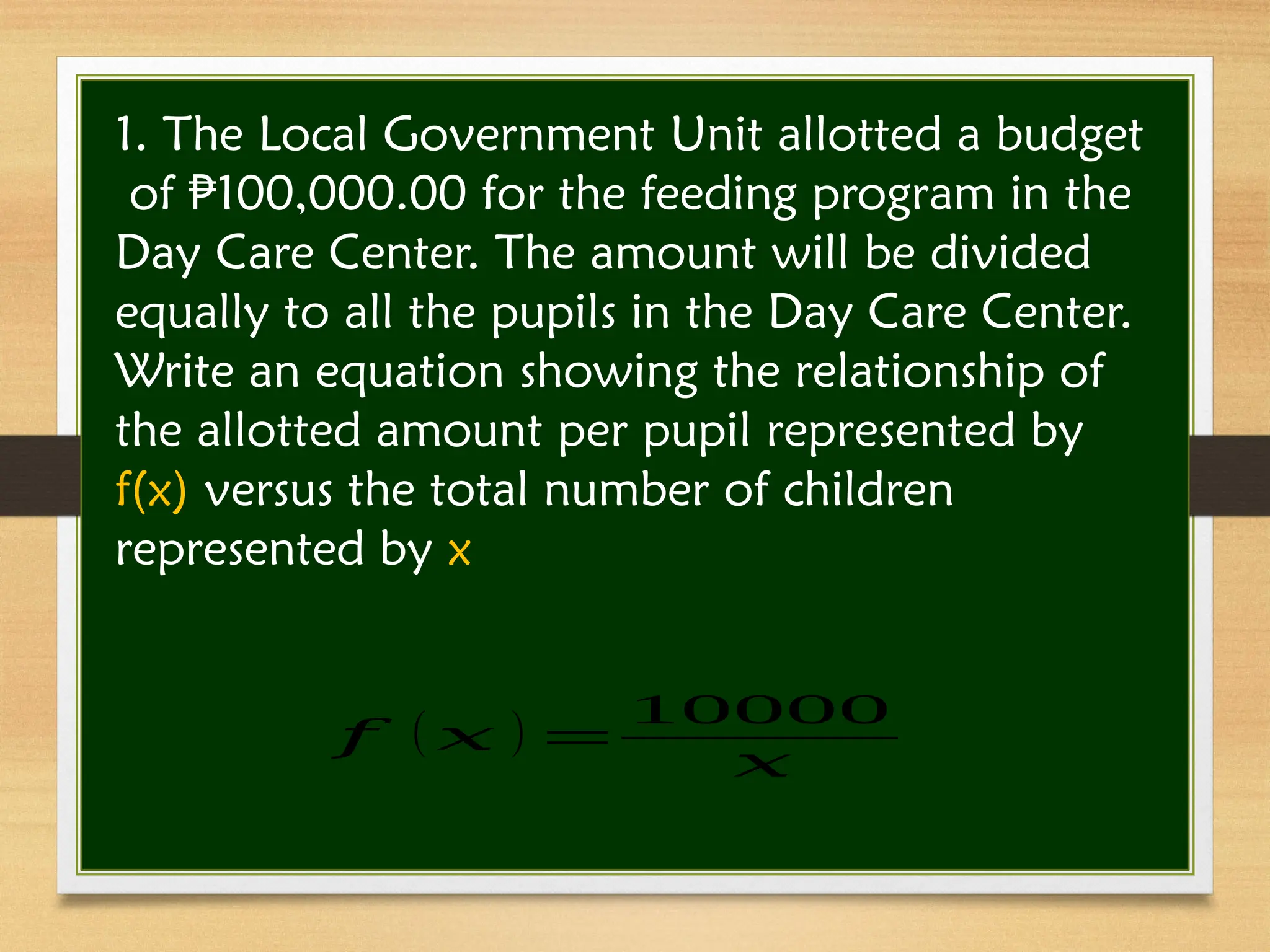 1. The Local Government Unit allotted a budget
of 100,000.00 for the feeding program in the
₱
Day Care Center. The amount will be divided
equally to all the pupils in the Day Care Center.
Write an equation showing the relationship of
the allotted amount per pupil represented by
f(x) versus the total number of children
represented by x
𝑓 ( 𝑥 ) =
10000
𝑥
 