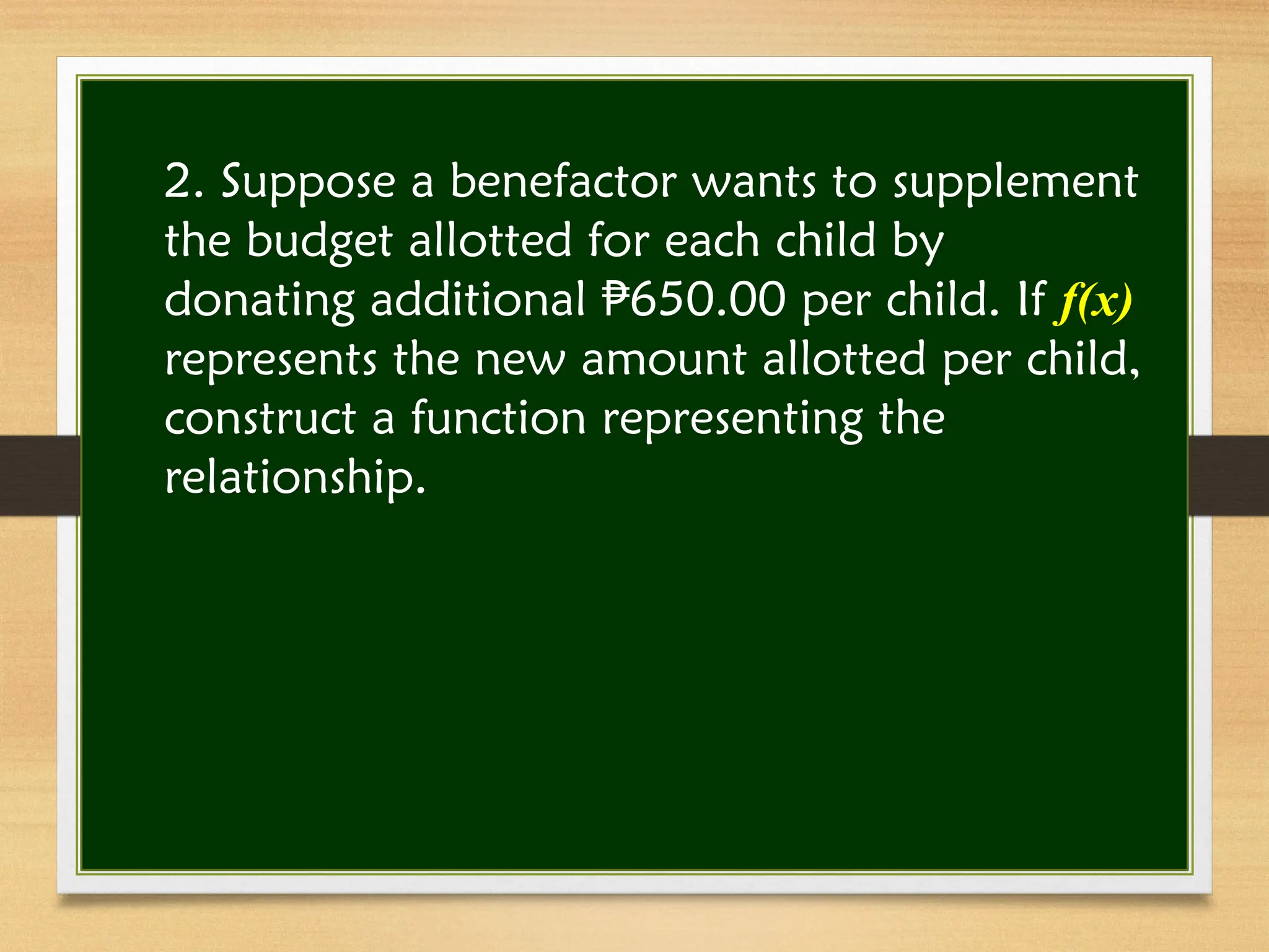 2. Suppose a benefactor wants to supplement
the budget allotted for each child by
donating additional 650.00 per child. If
₱ f(x)
represents the new amount allotted per child,
construct a function representing the
relationship.
 