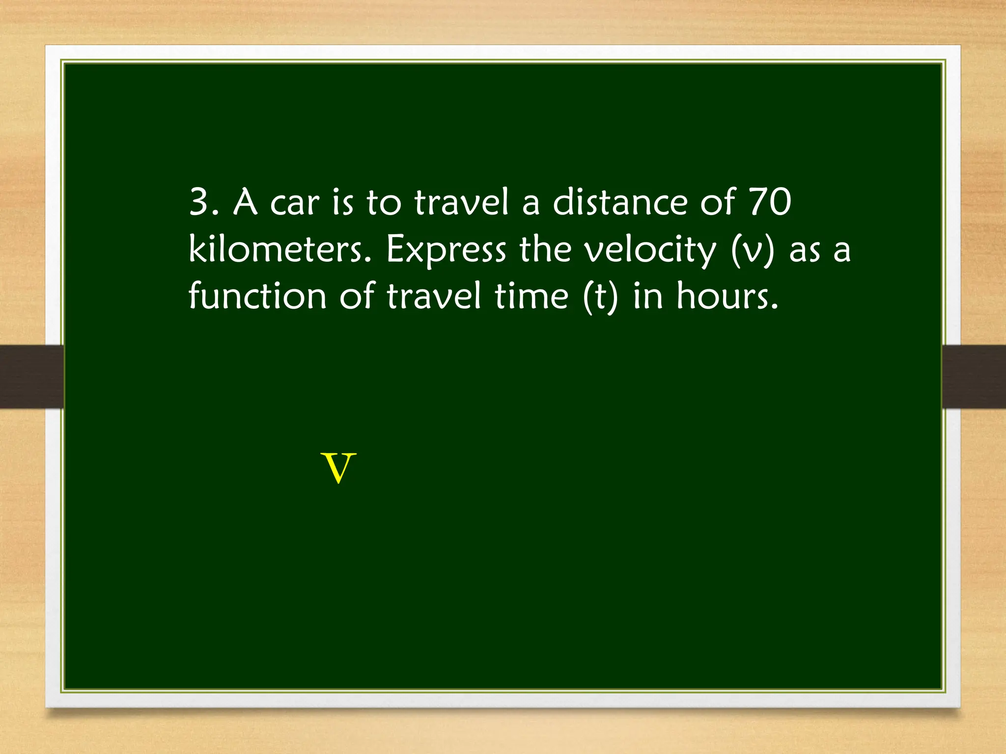 3. A car is to travel a distance of 70
kilometers. Express the velocity (v) as a
function of travel time (t) in hours.
v
 