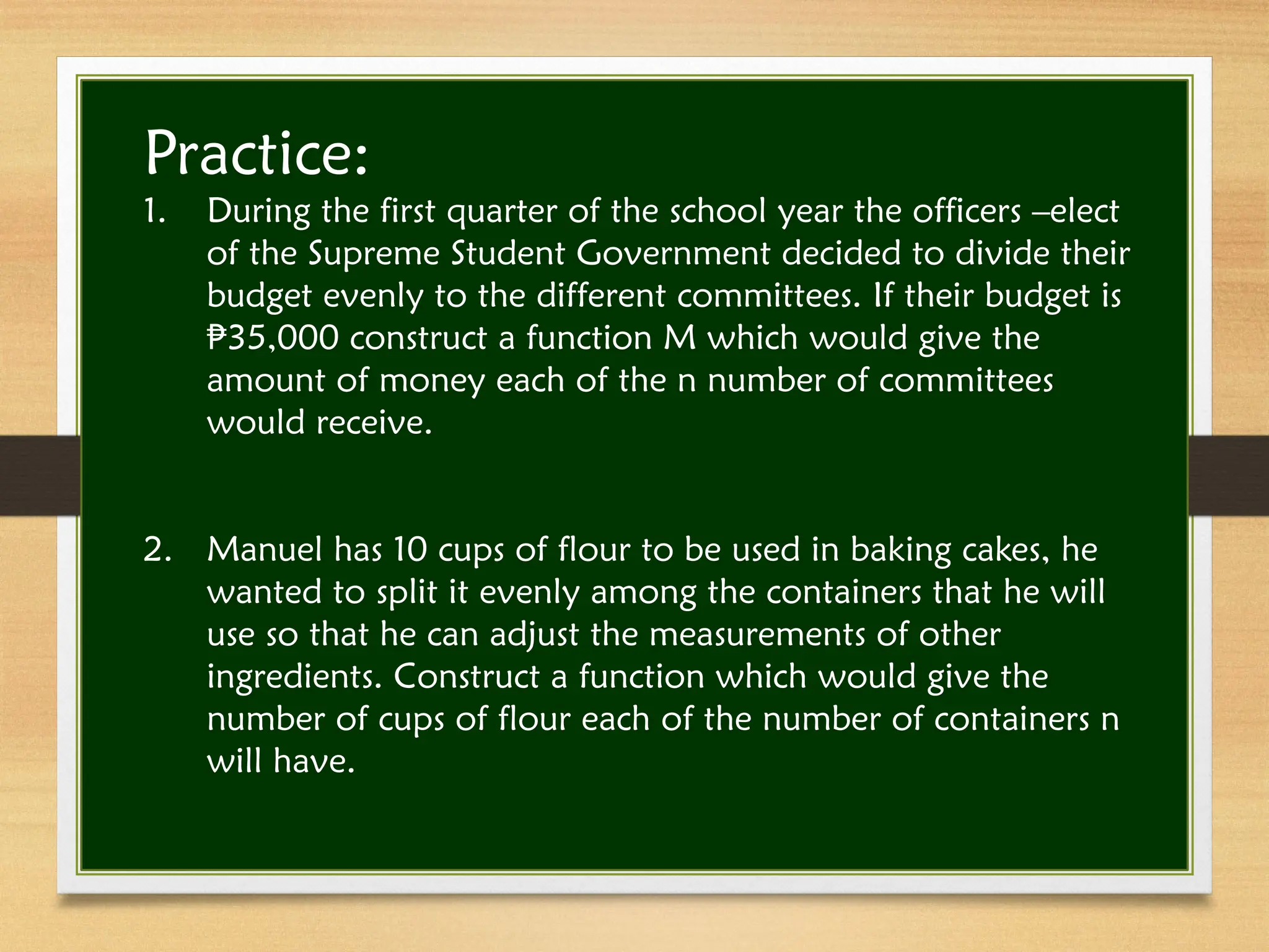 Practice:
1. During the first quarter of the school year the officers –elect
of the Supreme Student Government decided to divide their
budget evenly to the different committees. If their budget is
35,000 construct a function M which would give the
₱
amount of money each of the n number of committees
would receive.
2. Manuel has 10 cups of flour to be used in baking cakes, he
wanted to split it evenly among the containers that he will
use so that he can adjust the measurements of other
ingredients. Construct a function which would give the
number of cups of flour each of the number of containers n
will have.
 