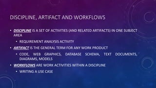 DISCIPLINE, ARTIFACT AND WORKFLOWS
• DISCIPLINE IS A SET OF ACTIVITIES (AND RELATED ARTIFACTS) IN ONE SUBJECT
AREA
• REQUIREMENT ANALYSIS ACTIVITY
• ARTIFACT IS THE GENERAL TERM FOR ANY WORK PRODUCT
• CODE, WEB GRAPHICS, DATABASE SCHEMA, TEXT DOCUMENTS,
DIAGRAMS, MODELS
• WORKFLOWS ARE WORK ACTIVITIES WITHIN A DISCIPLINE
• WRITING A USE CASE
 