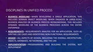 DISCIPLINES IN UNIFIED PROCESS
• BUSINESS MODELING—WHEN DEVELOPING A SINGLE APPLICATION, THIS
INCLUDES DOMAIN OBJECT MODELING. WHEN ENGAGED IN LARGE-SCALE
BUSINESS ANALYSIS OR BUSINESS PROCESS REENGINEERING, THIS INCLUDES
DYNAMIC MODELING OF THE BUSINESS PROCESSES ACROSS THE ENTIRE
ENTERPRISE
• REQUIREMENTS—REQUIREMENTS ANALYSIS FOR AN APPLICATION, SUCH AS
WRITING USE CASES AND IDENTIFYING NON-FUNCTIONAL REQUIREMENTS
• DESIGN—ALL ASPECTS OF DESIGN, INCLUDING THE OVERALL ARCHITECTURE,
OBJECTS, DATABASES, NETWORKING, AND THE LIKE
• IMPLEMENTATION—PROGRAMMING AND BUILDING THE SYSTEM, NOT
DEPLOYMENT
 