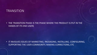 TRANSITION
• THE TRANSITION PHASE IS THE PHASE WHERE THE PRODUCT IS PUT IN THE
HANDS OF ITS END USERS
• IT INVOLVES ISSUES OF MARKETING, PACKAGING, INSTALLING, CONFIGURING,
SUPPORTING THE USER-COMMUNITY, MAKING CORRECTIONS, ETC
 