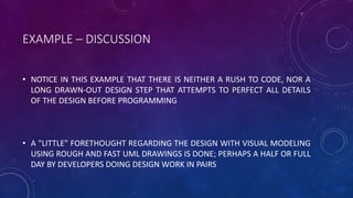 EXAMPLE – DISCUSSION
• NOTICE IN THIS EXAMPLE THAT THERE IS NEITHER A RUSH TO CODE, NOR A
LONG DRAWN-OUT DESIGN STEP THAT ATTEMPTS TO PERFECT ALL DETAILS
OF THE DESIGN BEFORE PROGRAMMING
• A "LITTLE" FORETHOUGHT REGARDING THE DESIGN WITH VISUAL MODELING
USING ROUGH AND FAST UML DRAWINGS IS DONE; PERHAPS A HALF OR FULL
DAY BY DEVELOPERS DOING DESIGN WORK IN PAIRS
 