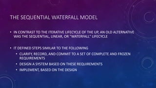 THE SEQUENTIAL WATERFALL MODEL
• IN CONTRAST TO THE ITERATIVE LIFECYCLE OF THE UP, AN OLD ALTERNATIVE
WAS THE SEQUENTIAL, ...