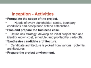 Inception - Activities
 Formulate the scope of the project.
 Needs of every stakeholder, scope, boundary
conditions and acceptance criteria established.
 Plan and prepare the business case.
 Define risk strategy, develop an initial project plan and
identify known cost, schedule, and profitability trade-offs.
 Synthesize candidate architecture.
 Candidate architecture is picked from various potential
architectures
 Prepare the project environment.
 