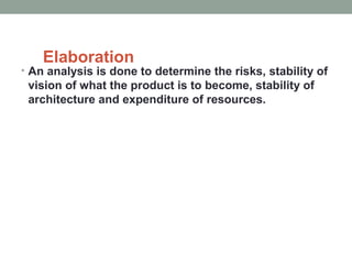 Elaboration
• An analysis is done to determine the risks, stability of
vision of what the product is to become, stability of
architecture and expenditure of resources.
 