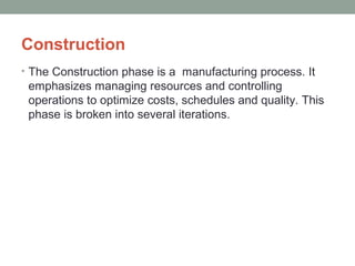Construction
• The Construction phase is a manufacturing process. It
emphasizes managing resources and controlling
operations to optimize costs, schedules and quality. This
phase is broken into several iterations.
 