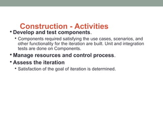 Construction - Activities
 Develop and test components.
 Components required satisfying the use cases, scenarios, and
other functionality for the iteration are built. Unit and integration
tests are done on Components.
 Manage resources and control process.
 Assess the iteration
 Satisfaction of the goal of iteration is determined.
 