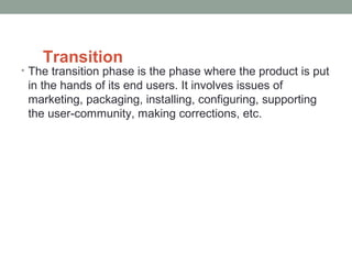 Transition
• The transition phase is the phase where the product is put
in the hands of its end users. It involves issues of
marketing, packaging, installing, configuring, supporting
the user-community, making corrections, etc.
 