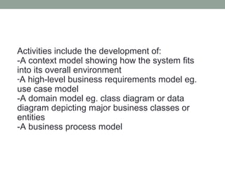 Activities include the development of:
-A context model showing how the system fits
into its overall environment
-A high-level business requirements model eg.
use case model
-A domain model eg. class diagram or data
diagram depicting major business classes or
entities
-A business process model
 