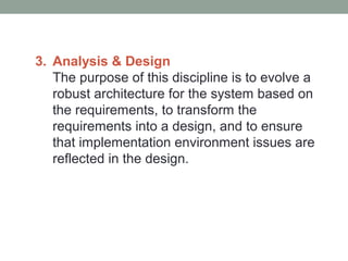 3. Analysis & Design
The purpose of this discipline is to evolve a
robust architecture for the system based on
the requirements, to transform the
requirements into a design, and to ensure
that implementation environment issues are
reflected in the design.
 