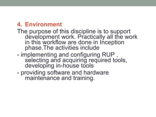4. Environment
The purpose of this discipline is to support
development work. Practically all the work
in this workflow are done in Inception
phase.The activities include
- implementing and configuring RUP ,
selecting and acquiring required tools,
developing in-house tools
- providing software and hardware
maintenance and training.
 