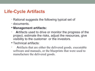 Life-Cycle Artifacts
• Rational suggests the following typical set of
• documents.
 Management artifacts:
• Artifacts used to drive or monitor the progress of the
project, estimate the risks, adjust the resources, give
visibility to the customer or the investors.
 Technical artifacts:
• Artifacts that are either the delivered goods, executable
software and manuals, or the blueprints that were used to
manufacture the delivered goods.
 