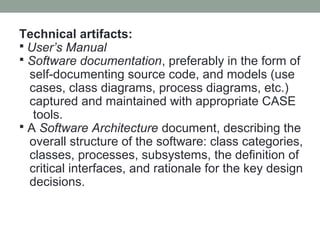 Technical artifacts:
 User’s Manual
 Software documentation, preferably in the form of
self-documenting source code, and models (use
cases, class diagrams, process diagrams, etc.)
captured and maintained with appropriate CASE
tools.
 A Software Architecture document, describing the
overall structure of the software: class categories,
classes, processes, subsystems, the definition of
critical interfaces, and rationale for the key design
decisions.
 