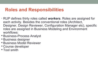 Roles and Responsibilities
• RUP defines thirty roles called workers. Roles are assigned for
each activity. Besides the conventional roles (Architect,
Designer, Design Reviewer, Configuration Manager etc), specific
roles are assigned in Business Modeling and Environment
workflows:
 Business-Process Analyst
 Business designer
 Business Model Reviewer
 Course developer
 Tool smith
 