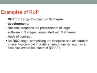 Examples of RUP
• RUP for Large Contractual Software
• development:
• Rational proposes the procurement of large
• software in 3 stages, associated with 3 different
• kinds of contract.
 An R&D stage, comprising the inception and elaboration
phase, typically bid in a risk sharing manner, e.g., as a
cost plus award fee contract (CPAF).
 
