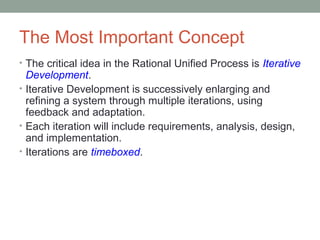 The Most Important Concept
• The critical idea in the Rational Unified Process is Iterative
Development.
• Iterative Development is successively enlarging and
refining a system through multiple iterations, using
feedback and adaptation.
• Each iteration will include requirements, analysis, design,
and implementation.
• Iterations are timeboxed.
 