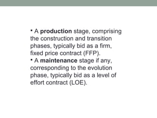  A production stage, comprising
the construction and transition
phases, typically bid as a firm,
fixed price contract (FFP).
 A maintenance stage if any,
corresponding to the evolution
phase, typically bid as a level of
effort contract (LOE).
 