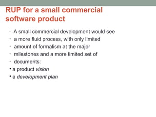 RUP for a small commercial
software product
• A small commercial development would see
• a more fluid process, with only limited
• amount of formalism at the major
• milestones and a more limited set of
• documents:
 a product vision
 a development plan
 