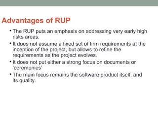 Advantages of RUP
 The RUP puts an emphasis on addressing very early high
risks areas.
 It does not assume a fixed set of firm requirements at the
inception of the project, but allows to refine the
requirements as the project evolves.
 It does not put either a strong focus on documents or
‘ceremonies’
 The main focus remains the software product itself, and
its quality.
 