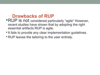 Drawbacks of RUP
RUP is not considered particularly “agile” However,
recent studies have shown that by adopting the right
essential artifacts RUP is agile.
 It fails to provide any clear implementation guidelines.
 RUP leaves the tailoring to the user entirely.
 